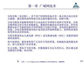 第一章 广域网技术


分组交换（包交换）：多个用户的网络设备共享一条点到点或点到多
点链路，通过服务商网络将分组从源传输到目的，如帧中继。
分组交换技术能够使网络节点动态的分享网络介质和可用带宽。分组
交换网络支持可变长度数据包，数据的传输更加有效和灵活。所有的
数据包基于交换机制在不同的网段之间进行传递，直到到达最终的目
的地。分组交换网络使用统计复用技术控制网络接入，使网络带宽的
使用更加灵活和高效。
分组交换使用永久虚电路（PVC）或交换虚电路（SVC）来提供端到
端的连接性。
和专线类似，服务商和客户之间有专用的带宽。但帧被传递到服务商
后，将与其他用户共享带宽。
信元交换：类似于分组交换，但数据被分为定长的信元，然后通过虚
电路进行传输。如ATM。



      方晖·三人行 http://www.330000.cn 0791-8526132、3800058   375
 
