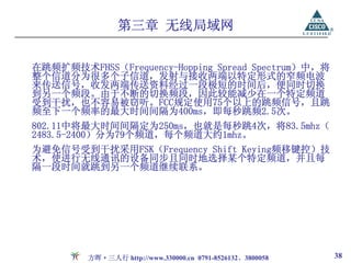 第三章 无线局域网

在跳频扩频技术FHSS（Frequency-Hopping Spread Spectrum）中，将
整个信道分为很多个子信道，发射与接收两端以特定形式的窄频电波
来传送信号，收发两端传送资料经过一段极短的时间后，便同时切换
到另一个频段。由于不断的切换频段，因此较能减少在一个特定频道
受到干扰，也不容易被窃听。FCC规定使用75个以上的跳频信号，且跳
频至下一个频率的最大时间间隔为400ms，即每秒跳频2.5次。
802.11中将最大时间间隔定为250ms，也就是每秒跳4次，将83.5mhz（
2483.5-2400）分为79个频道，每个频道大约1mhz。
为避免信号受到干扰采用FSK（Frequency Shift Keying频移键控）技
术，使进行无线通讯的设备同步且同时地选择某个特定频道，并且每
隔一段时间就跳到另一个频道继续联系。




         方晖·三人行 http://www.330000.cn 0791-8526132、3800058   38
 