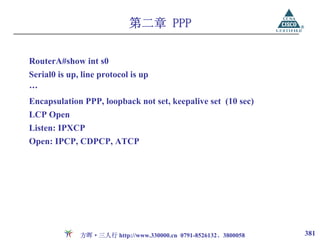 第二章 PPP

RouterA#show int s0
Serial0 is up, line protocol is up
…
Encapsulation PPP, loopback not set, keepalive set (10 sec)
LCP Open
Listen: IPXCP
Open: IPCP, CDPCP, ATCP




              方晖·三人行 http://www.330000.cn 0791-8526132、3800058   381
 
