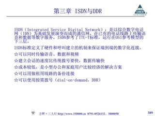 第三章 ISDN与DDR

ISDN（Integrated Service Digital Network）：是以综合数字电话
网（IDN）为基础发展演变而成的通信网，在已有的电话线路上传输语
音和数据等数字服务。ISDN参考了ITU-T标准，运行在OSI参考模型的
下三层。
ISDN标准定义了硬件和呼叫建立的机制来保证端到端的数字化连接。
☆可以同时传输语音、数据和视频
☆建立会话的速度比传统拨号要快，数据传输快
☆成本较低，是小型办公和家庭用户比较经济的解决方案
☆可以用做租用线路的备份连接
☆可以使用按需拨号（dial-on-demand，DDR）




         方晖·三人行 http://www.330000.cn 0791-8526132、3800058   389
 