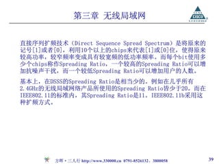 第三章 无线局域网


直接序列扩频技术（Direct Sequence Spread Spectrum）是将原来的
记号[1]或者[0]，利用10个以上的chips来代表[1]或[0]位，使得原来
较高功率，较窄频率变成具有较宽频的低功率频率。而每个bit使用多
少个chips称作Spreading Ratio，一个较高的Spreading Ratio可以增
加抗噪声干扰，而一个较低Spreading Ratio可以增加用户的人数。
基本上，在DSSS的Spreading Ratio是相当少的。例如在几乎所有
2.4GHz的无线局域网络产品所使用的Spreading Ratio皆少于20。而在
IEEE802.11的标准内，其Spreading Ratio是11。IEEE802.11b采用这
种扩频方式。




         方晖·三人行 http://www.330000.cn 0791-8526132、3800058   39
 