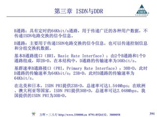 第三章 ISDN与DDR


B通路：具有定时的64Kbit/s通路，用于传递广泛的各种用户数据，不
传递ISDN电路交换的信令信息。
D通路：主要用于传递ISDN电路交换的信令信息，也可以传递控制信息
和分组交换机数据。
基本B通路接口（BRI，Basic Rate Interface）：由2个B通路和1个D
通路组成，即2B+D。在本结构中，D通路的传输速率为16Kbit/s。
基群速率B通路接口（PRI，Primary Rate Interface）：30B+D，此时
D通路的传输速率为64Kbit/s；23B+D，此时D通路的传输速率为
64Kbit/s。
在北美和日本，ISDN PRI提供23B+D，总速率可达1.544Mbps；在欧洲
、澳大利亚等国家，ISDN PRI提供30B+D，总速率可达2.048Mbps。我
国提供的ISDN PRI为30B+D。



        方晖·三人行 http://www.330000.cn 0791-8526132、3800058   391
 