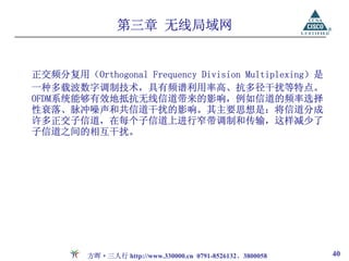 第三章 无线局域网


正交频分复用（Orthogonal Frequency Division Multiplexing）是
一种多载波数字调制技术，具有频谱利用率高、抗多径干扰等特点。
OFDM系统能够有效地抵抗无线信道带来的影响，例如信道的频率选择
性衰落、脉冲噪声和共信道干扰的影响。其主要思想是：将信道分成
许多正交子信道，在每个子信道上进行窄带调制和传输，这样减少了
子信道之间的相互干扰。




         方晖·三人行 http://www.330000.cn 0791-8526132、3800058   40
 