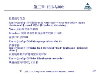 第三章 ISDN与DDR

设置拨号信息
Router(config-if)# Dialer map <protocol> <next-hop-addr> [name
<hostname>] [speed 56|64] [broadcast] dial-string
Name 是远端设备的名称
Broadcast 保证路由更新信息能在线路上传送
在接口启动DDR
Router(config-if)# dialer-group <dialer-list #>
负载平衡
Router(config-if)#dialer load-threshold <load> [outbound | inbound |
either ]
设置链路断开前链路空闲的时间
Router(config-if)#dialer idle-timeout <seconds>
缺省的空闲时间为 120 秒


             方晖·三人行 http://www.330000.cn 0791-8526132、3800058          407
 