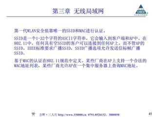 第三章 无线局域网


第一代WLAN安全依靠唯一的SSID和MAC进行认证。
SSID是一个1-32个字符的ASCII字符串，它会输入到客户端和AP中。在
802.11中，任何具有空SSID的客户可以连接到任何AP上，而不管AP的
SSID。IEEE标准要求广播SSID，SSID广播选项允许发送信标帧广播
SSID。
基于MAC的认证在802.11规范中定义。某些厂商在AP上支持一个合法的
MAC地址列表，某些厂商允许AP在一个集中服务器上查询MAC地址。




       方晖·三人行 http://www.330000.cn 0791-8526132、3800058   41
 
