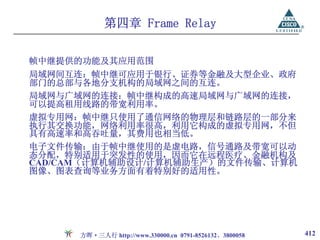 第四章 Frame Relay

帧中继提供的功能及其应用范围
局域网间互连：帧中继可应用于银行、证券等金融及大型企业、政府
部门的总部与各地分支机构的局域网之间的互连。
局域网与广域网的连接：帧中继构成的高速局域网与广域网的连接，
可以提高租用线路的带宽利用率。
虚拟专用网：帧中继只使用了通信网络的物理层和链路层的一部分来
执行其交换功能，网络利用率很高，利用它构成的虚拟专用网，不但
具有高速率和高吞吐量，其费用也相当低。
电子文件传输：由于帧中继使用的是虚电路，信号通路及带宽可以动
态分配，特别适用于突发性的使用，因而它在远程医疗、金融机构及
CAD/CAM（计算机辅助设计/计算机辅助生产）的文件传输、计算机
图像、图表查询等业务方面有着特别好的适用性。




      方晖·三人行 http://www.330000.cn 0791-8526132、3800058   412
 