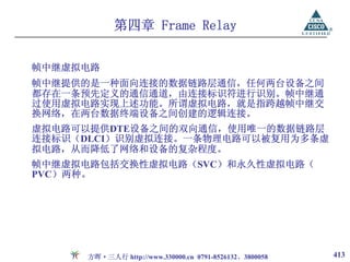 第四章 Frame Relay


帧中继虚拟电路
帧中继提供的是一种面向连接的数据链路层通信，任何两台设备之间
都存在一条预先定义的通信通道，由连接标识符进行识别。帧中继通
过使用虚拟电路实现上述功能。所谓虚拟电路，就是指跨越帧中继交
换网络，在两台数据终端设备之间创建的逻辑连接。
虚拟电路可以提供DTE设备之间的双向通信，使用唯一的数据链路层
连接标识（DLCI）识别虚拟连接。一条物理电路可以被复用为多条虚
拟电路，从而降低了网络和设备的复杂程度。
帧中继虚拟电路包括交换性虚拟电路（SVC）和永久性虚拟电路（
PVC）两种。




      方晖·三人行 http://www.330000.cn 0791-8526132、3800058   413
 