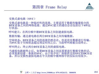 第四章 Frame Relay

交换式虚电路（SVC）
交换式虚电路是一种临时性的连接，主要适用于数据传输量较少的
DTE设备之间的网络连接。通过SVC建立的通信会话包括以下4种运
行状态：
呼叫建立：在两台帧中继DTE设备之间创建虚拟电路。
数据传输：通过虚电路在两台DTE设备之间传输数据。
空闲状态：DTE设备之间的连接仍然存在，但是没有数据进行传输。
当SVC处于空闲状态超过预定时间之后，当前呼叫将被自动终止。
呼叫终止：终止两台DTE设备之间的虚拟电路。
当虚拟电路被终止后，如果DTE设备之间还需要进行数据交换的话，
必须重新创建一条新的SVC。由于很少有厂商提供支持SVC的DCE设
备，所以交换性虚拟电路在今天的帧中继网络中的实际应用很少。




      方晖·三人行 http://www.330000.cn 0791-8526132、3800058   414
 