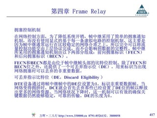 第四章 Frame Relay

拥塞控制机制
在网络控制方面，为了降低系统开销，帧中继采用了简单的拥塞通知
机制，而没有使用显式的基于每一条虚拟电路的控制机制。这主要是
因为帧中继通常运行在比较稳定的网络介质之上，所以完全可以将流
量控制功能交由上层协议完成，而不会影响到数据的完整性。帧中继
所采用的拥塞通知机制由以下两部分组成：前向拥塞标识（FECN）
和后向拥塞标识（BECN）。
FECN和BECN都是由位于帧中继帧头部的比特位控制。除了FECN和
BECN位之外，还提供了一个可丢弃指示位（DE），用来标识当出现
网络拥塞时可以丢弃的非重要数据。
可丢弃指示比特位（DE，Discard Eligibility ）
DTE设备通过将帧中继帧中的DE位设置为1，标识非重要数据帧。当
网络变得拥挤时，DCE就会首先丢弃那些已经设置了DE位的帧以释放
出更多的网络资源。当网络状况下降时，这一机制可以有效的确保关
键数据仍然能够稳定，可靠的传输。DE的长度为1。



      方晖·三人行 http://www.330000.cn 0791-8526132、3800058   417
 