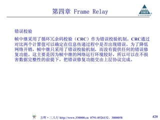 第四章 Frame Relay


错误校验
帧中继采用了循环冗余码校验（CRC）作为错误校验机制。CRC通过
对比两个计算值可以确定在信息传递过程中是否出现错误。为了降低
网络开销，帧中继只采用了错误校验机制，而没有提供任何的错误修
复功能。这主要是因为帧中继的网络运行环境较好，所以可以在不损
害数据完整性的前提下，把错误修复功能交由上层协议完成。




       方晖·三人行 http://www.330000.cn 0791-8526132、3800058   420
 