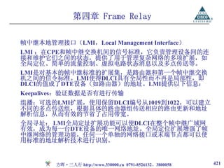 第四章 Frame Relay

帧中继本地管理接口（LMI，Local Management Interface）
LMI ：在CPE和帧中继交换机间的信号标准，它负责管理设备间的连
接和维护它们之间的状态，提供了用于管理复杂网络的多项扩展，如
全局定位、简单的流量控制、虚拟电路状态消息以及多点传送等。
LMI是对基本的帧中继标准的扩展集，是路由器和第一个帧中继交换
机之间的信令标准。LMI使得DLCI具有全局性而不再是局部性，即
DLCI的值成了DTE设备（如路由器）的地址。LMI提供以下信息：
Keepalives：验证数据是否有进行传输
组播：可选的LMI扩展，使用保留DLCI编号从1019到1022，可以建立
不同的多点传送组，根据具体的路由器组传送相应的路由更新和地址
解析信息，从而有效的节省了占用带宽。
全局寻址： LMI全局定址扩展功能可以使DLCI在整个帧中继广域网
有效，成为每一台DTE设备的唯一网络地址。全局定位扩展增强了帧
中继网络的管理功能，任何一个单独的网络接口或末端节点都可以使
用标准的地址解析技术进行识别。


        方晖·三人行 http://www.330000.cn 0791-8526132、3800058   421
 