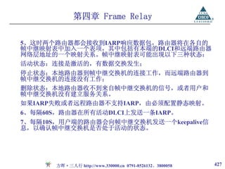 第四章 Frame Relay

5、这时两个路由器都会接收到IARP响应数据包，路由器将在各自的
帧中继映射表中加入一个表项，其中包括有本端的DLCI和远端路由器
网络层地址的一个映射关系。帧中继映射表可能出现以下三种状态：
活动状态：连接是激活的，有数据交换发生；
停止状态：本地路由器到帧中继交换机的连接工作，而远端路由器到
帧中继交换机的连接没有工作；
删除状态：本地路由器收不到来自帧中继交换机的信号，或者用户和
帧中继交换机没有建立服务关系。
如果IARP失败或者远程路由器不支持IARP，由必须配置静态映射。
6、每隔60S，路由器在所有活动DLCI上发送一条IARP。
7、每隔10S，用户端的路由器会向帧中继交换机发送一个keepalive信
息，以确认帧中继交换机是否处于活动的状态。




       方晖·三人行 http://www.330000.cn 0791-8526132、3800058   427
 