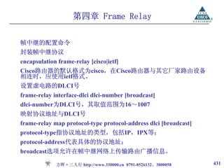 第四章 Frame Relay

帧中继的配置命令
封装帧中继协议
encapsulation frame-relay [cisco|ietf]
Cisco路由器的默认格式为cisco，在Cisco路由器与其它厂家路由设备
相连时，应使用ietf格式。
设置虚电路的DLCI号
frame-relay interface-dlci dlci-number [broadcast]
dlci-number为DLCI号，其取值范围为16～1007
映射协议地址与DLCI号
frame-relay map protocol-type protocol-address dlci [broadcast]
protocol-type指协议地址的类型，包括IP，IPX等；
protocol-address代表具体的协议地址；
broadcast选项允许在帧中继网络上传输路由广播信息。

             方晖·三人行 http://www.330000.cn 0791-8526132、3800058     431
 