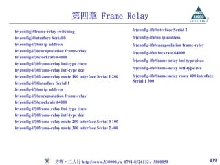 第四章 Frame Relay
fr(config)#frame-relay switching                             fr(config-if)#interface Serial 2
fr(config)#interface Serial 0                                fr(config-if)#no ip address
fr(config-if)#no ip address                                  fr(config-if)#encapsulation frame-relay
fr(config-if)#encapsulation frame-relay                      fr(config-if)#clockrate 64000
fr(config-if)#clockrate 64000
                                                             fr(config-if)#frame-relay lmi-type cisco
fr(config-if)#frame-relay lmi-type cisco
fr(config-if)#frame-relay intf-type dce                      fr(config-if)#frame-relay intf-type dce
fr(config-if)#frame-relay route 100 interface Serial 1 200   fr(config-if)#frame-relay route 400 interface
fr(config-if)#interface Serial 1                             Serial 1 300
fr(config-if)#no ip address
fr(config-if)#encapsulation frame-relay
fr(config-if)#clockrate 64000
fr(config-if)#frame-relay lmi-type cisco
fr(config-if)#frame-relay intf-type dce
fr(config-if)#frame-relay route 200 interface Serial 0 100
fr(config-if)#frame-relay route 300 interface Serial 2 400




                       方晖·三人行 http://www.330000.cn 0791-8526132、3800058                                 439
 