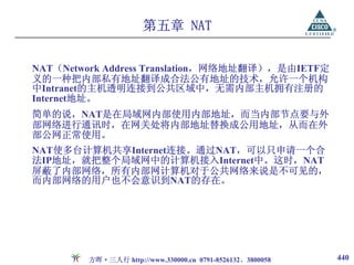 第五章 NAT


NAT（Network Address Translation，网络地址翻译），是由IETF定
义的一种把内部私有地址翻译成合法公有地址的技术，允许一个机构
中Intranet的主机透明连接到公共区域中，无需内部主机拥有注册的
Internet地址。
简单的说，NAT是在局域网内部使用内部地址，而当内部节点要与外
部网络进行通讯时，在网关处将内部地址替换成公用地址，从而在外
部公网正常使用。
NAT使多台计算机共享Internet连接。通过NAT，可以只申请一个合
法IP地址，就把整个局域网中的计算机接入Internet中。这时，NAT
屏蔽了内部网络，所有内部网计算机对于公共网络来说是不可见的，
而内部网络的用户也不会意识到NAT的存在。




        方晖·三人行 http://www.330000.cn 0791-8526132、3800058   440
 