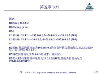 第五章 NAT

测试：
R1#ping 20.0.0.2
R2#debug ip nat
R2#
02:15:51: NAT*: s=192.168.0.2->20.0.0.3, d=20.0.0.2 [509]
02:15:51: NAT*: s=20.0.0.2, d=20.0.0.3->192.168.0.2 [509]
…
R2把R1发送的源地址为192.168.0.2的IP包转换为源地址为20.0.0.3的IP
包，其目的为20.0.0.2。
R3将收到源地址为20.0.0.3的请求，并回应。
R2把从R3传来的目标地址为20.0.0.3的IP包转换为目的地址为
192.168.0.2的IP包。



             方晖·三人行 http://www.330000.cn 0791-8526132、3800058   449
 