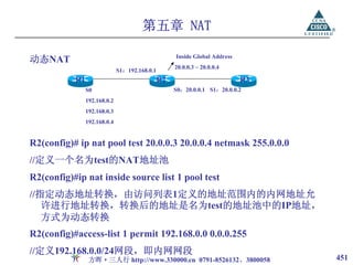 第五章 NAT

动态NAT                                               Inside Global Address
                                                    20.0.0.3 ~ 20.0.0.4
                              S1：192.168.0.1
           R1                                  R2                           R3
                S0                                  S0：20.0.0.1 S1：20.0.0.2
                192.168.0.2
                192.168.0.3
                192.168.0.4


R2(config)# ip nat pool test 20.0.0.3 20.0.0.4 netmask 255.0.0.0
//定义一个名为test的NAT地址池
R2(config)#ip nat inside source list 1 pool test
//指定动态地址转换，由访问列表1定义的地址范围内的内网地址允
   许进行地址转换，转换后的地址是名为test的地址池中的IP地址，
   方式为动态转换
R2(config)#access-list 1 permit 192.168.0.0 0.0.0.255
//定义192.168.0.0/24网段，即内网网段
                 方晖·三人行 http://www.330000.cn 0791-8526132、3800058                451
 