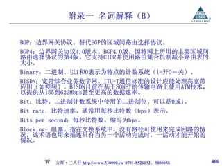 附录一 名词解释（B）

BGP：边界网关协议。替代EGP的区域间路由选择协议。
BGP4：边界网关协议4.0版本。BGP4.0版。因特网上所用的主要区域间
路由选择协议的第4版。它支持CIDR并使用路由集合机制减小路由表的
大小。
Binary：二进制。以1和0表示为特点的计数系统（1=开0＝关）。
BISDN：宽带综合业务数字网。ITU-T通信标准的设计应能处理高宽带
应用（如视频）。BISDN目前在基于SONET的传输电路上使用ATM技术，
以提供从155到622Mbps甚至更高的数据速率。
Bit：比特。二进制计数系统中使用的二进制位。可以是0或1。
Bit rate：比特速率。通常用每秒比特数（bps）表示。
Bits per second：每秒比特数。缩写为bps。
Blocking：阻塞。指在交换系统中，没有路径可使用来完成回路的情
况，该术语也用来描述只有当另一个活动完成时，一活动才能开始的
情况。


        方晖·三人行 http://www.330000.cn 0791-8526132、3800058   466
 