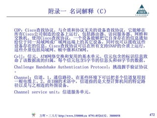 附录一 名词解释（C）

CDP：Cisco查找协议。与介质和协议无关的设备查找协议，它能够在
所有Cisco公司制造的设备上运行，包括路由器、访问服务器、网桥和
交换机。使用Cisco查找协议，一个设备能够把它自身存在的信息通知
给位于同一局域网或广域网远端上的其它设备，同时也可以接收这些
设备存在的信息。Cisco查找协议可以在所有支持SNAP的介质上运行，
这些介质包括局域网、帧中继和ATM网。
Cell：信元。ATM网络交换和复用的基本单元。信元包含的标识信息致
命了该数据流的归属。每个信元包含5字节的信息头和48字节的数据。
Challenge Handshake Authentication Protocol：挑战握手验证协议
。
Channel：信道。1、通信路径。在某些环境下可以把多个信道复用到
一根电缆上。2、在IBM的术语中，信道指的是大型计算机间的特定路
径以及与之相连的外围设备。
Channel service unit：信道服务单元。




         方晖·三人行 http://www.330000.cn 0791-8526132、3800058   472
 