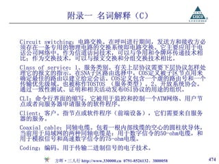 附录一 名词解释（C）

Circuit switching：电路交换。在呼叫进行期间，发送方和接收方必
须存在一条专用的物理电路的交换系统即电路交换。它主要应用于电
话公司网络中。作为信道访问技术，可以与争用和令牌环传递技术相
比；作为交换技术，可以与报文交换和分组交换技术相比。
Class of service：1、服务类别。有关上层协议需要下层协议怎样处
理它的报文的指示。在SNA子区路由选择中，COS定义被子区节点用来
确定最佳的路由以建立给定会话。COS定义包含一个虚的路由号和一个
传输优先级域。也被称作TOSTOS （服务类型）。2、开放系统协会。
通过一致性测试、证明和相关活动发布OSI协议的用途的组织。
CLI：命令行界面的缩写。它被用于监控和控制一个ATM网络、用户节
点或者向服务器申请服务的软件程序。
Client：客户。指节点或软件程序（前端设备），它们需要来自服务
器的服务。
Coaxial cable：同轴电缆。包着一根内部线缆的空心的圆柱状导体，
当前用于局域网的两种同轴电缆是：用于数字信令的50-ohm电缆，和
用于模拟信号和高速数字信令的75-ohm电缆。
Coding：编码。用于传输二进制信号的电子技术。

       方晖·三人行 http://www.330000.cn 0791-8526132、3800058   474
 