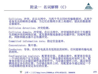 附录一 名词解释（C）

Collision：冲突。在以太网中，当两个节点同时传输数据时，从两个
设备发出的帧将会碰撞，当它们在物理介质上相遇时，彼此的数据都
会被破坏。
Collision detection：冲突检测。
Collision domain：冲突域。在以太网中，冲突域指的是位于传播发
生的帧冲突的网络区域。重发器和集线器都会传播冲突；局域网交换
机，网桥和路由器不会传播冲突。
Committed information rate：指定信息速率。
Concentrator：集中器。
Conductor：导体。任何对电流具有低阻抗的材料。任何能够传输电流
的材料。
Configuration register：配置寄存值。在路由器中，配置寄存值是
一个16位的用户定义的值，它决定了路由器在初始化时如何工作。配
置寄存值可以存储在硬件或者软件中。当存储在硬件上时，通过使用
跳线设定各位的位置；当存储在软件上时，用配置命令通过制定一个
16进制数的值来设定各位的位置。

         方晖·三人行 http://www.330000.cn 0791-8526132、3800058   475
 
