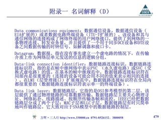 附录一 名词解释（D）

Data communications equipment：数据通信设备。数据通信设备（
EIA扩展的）或者数据电路终端设备（ITU-T扩展的）。该设备和其与
通信网络的连接构成了网络终端的用户网络接口，提供了到网络的一
条物理连接、转发业务量，并且提供了一个用于同步DCE设备和DTE设
备之间数据传输的时钟信号。如解调器和接口卡。
Datagram：数据报。指在没有事先建立一个虚电路的情况下，在传输
介质上作为网络层单元发送的信息的逻辑分组。
Data-link connection identifier：数据链路连接标识。数据链路连
接标识符。指的是在帧中继网络中表示PVC （永久虚电路）或SVC（交
换式虚电路）的值。在基本的帧中继规范中，数据链路连接标识符在
局部内是很重要的（连接的设备可能会用不同的值来表示相同的连接
）。在LMI（层管理接口）扩展规范中，数据链路连接标识符在全局内
都很重要的（数据链路连接标识符表示单一的终端设备）。
Data link layer：数据链路层。它指的是OSI参考模型的第二层。该
层提供了通过物理链路的可靠数据传输。数据链路层主要关心物理寻
址、网络拓扑、线路描述、按顺序传输各帧和流控。IEEE已经把数据
链路层分成了两个子层：MAC子层和LLC子层。数据链路层有时只简单
地叫作链路层。它大致对应于SNA模型中的数据链路控制层。

        方晖·三人行 http://www.330000.cn 0791-8526132、3800058   479
 