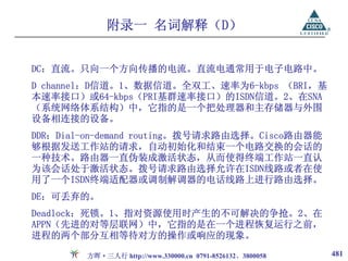 附录一 名词解释（D）


DC：直流。只向一个方向传播的电流。直流电通常用于电子电路中。
D channel：D信道。1、数据信道。全双工、速率为6-kbps （BRI，基
本速率接口）或64-kbps（PRI基群速率接口）的ISDN信道。2、在SNA
（系统网络体系结构）中，它指的是一个把处理器和主存储器与外围
设备相连接的设备。
DDR：Dial-on-demand routing。拨号请求路由选择。Cisco路由器能
够根据发送工作站的请求，自动初始化和结束一个电路交换的会话的
一种技术。路由器一直伪装成激活状态，从而使得终端工作站一直认
为该会话处于激活状态。拨号请求路由选择允许在ISDN线路或者在使
用了一个ISDN终端适配器或调制解调器的电话线路上进行路由选择。
DE：可丢弃的。
Deadlock：死锁。1、指对资源使用时产生的不可解决的争抢。2、在
APPN（先进的对等层联网）中，它指的是在一个进程恢复运行之前，
进程的两个部分互相等待对方的操作或响应的现象。

        方晖·三人行 http://www.330000.cn 0791-8526132、3800058   481
 