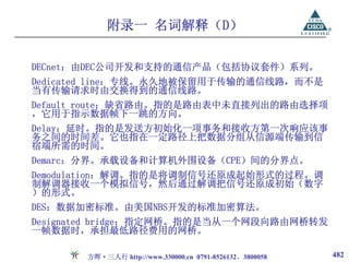 附录一 名词解释（D）

DECnet：由DEC公司开发和支持的通信产品（包括协议套件）系列。
Dedicated line：专线。永久地被保留用于传输的通信线路，而不是
当有传输请求时由交换得到的通信线路。
Default route：缺省路由。指的是路由表中未直接列出的路由选择项
，它用于指示数据帧下一跳的方向。
Delay：延时。指的是发送方初始化一项事务和接收方第一次响应该事
务之间的时间差。它也指在一定路径上把数据分组从信源端传输到信
宿端所需的时间。
Demarc：分界。承载设备和计算机外围设备（CPE）间的分界点。
Demodulation：解调。指的是将调制信号还原成起始形式的过程。调
制解调器接收一个模拟信号，然后通过解调把信号还原成初始（数字
）的形式。
DES：数据加密标准。由美国NBS开发的标准加密算法。
Designated bridge：指定网桥。指的是当从一个网段向路由网桥转发
一帧数据时，承担最低路径费用的网桥。

       方晖·三人行 http://www.330000.cn 0791-8526132、3800058   482
 