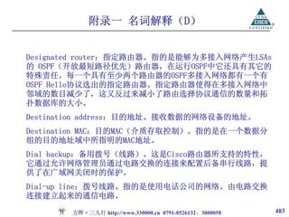 附录一 名词解释（D）


Designated router：指定路由器。指的是能够为多接入网络产生LSAs
的 OSPF（开放最短路径优先）路由器，在运行OSPF中它还具有其它的
特殊责任。每一个具有至少两个路由器的OSPF多接入网络都有一个有
OSPF Hello协议选出的指定路由器。指定路由器使得在多接入网络中
邻域的数目减少了，这又反过来减小了路由选择协议通信的数量和拓
扑数据库的大小。
Destination address：目的地址。接收数据的网络设备的地址。
Destination MAC：目的MAC（介质存取控制）。指的是在一个数据分
组的目的地址域中所指明的MAC地址。
Dial backup：备用拨号（线路）。这是Cisco路由器所支持的特性，
它通过允许网络管理员通过电路交换的连接来配置后备串行线路，提
供了在广域网关闭时的保护。
Dial-up line：拨号线路。指的是使用电话公司的网络、由电路交换
连接建立起来的通信电路。

       方晖·三人行 http://www.330000.cn 0791-8526132、3800058   483
 