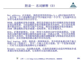 附录一 名词解释（D）

Dot address：点分地址。指的是常用的形如a.b.c.d的IP地址的符号
，其中每一个十进制数代表4字节IP地址中的一个字节。它也被叫作点
分符号或者四部分的点分符号。
DRAM：动态随机存取存储器。将信息存储在电容中的随机存取存储器
必须定期更新。当动态随机存取存储器更新其内容时，由于此时处理
器不能访问它，故而有可能产生时延。然而动态随机存取存储器比
SRAM（静态随机存取存储器）结构简单，而且容量更大。
DUAL：扩散更新算法。它是一种用于改善的IGRP中的收敛算法，它提
供的无循环操作能够以极快的速度完成一次路由计算。它允许在网络
拓扑发生改变时，受到影响的路由器的调整能够与网络拓扑的改变同
步进行，而未受影响的路由器不作任何改变。
Dual homing：双宿。指的是一种网络拓扑，其中的设备通过两个独立
的接入点（连接点）。其中一个接入点是主连接；另一个是备用连接
，只有当主连接出现故障时它才被激活。
Dynamic routing：动态路由选择。它指的是能够自动适应网络拓扑或
者通信变化的路由选择。它也称作自适应路由选择。


       方晖·三人行 http://www.330000.cn 0791-8526132、3800058   486
 