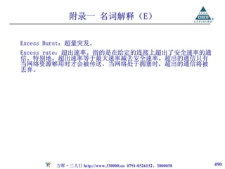 附录一 名词解释（E）

Excess Burst：超量突发。
Excess rate：超出速率。指的是在给定的连接上超出了安全速率的通
信。特别地，超出速率等于最大速率减去安全速率。超出的通信只有
当网络资源够用时才会被传送，当网络处于拥塞时，超出的通信将被
丢弃。




        方晖·三人行 http://www.330000.cn 0791-8526132、3800058   490
 