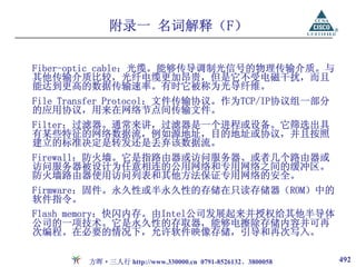 附录一 名词解释（F）

Fiber-optic cable：光缆。能够传导调制光信号的物理传输介质。与
其他传输介质比较，光纤电缆更加昂贵，但是它不受电磁干扰，而且
能达到更高的数据传输速率。有时它被称为光导纤维。
File Transfer Protocol：文件传输协议。作为TCP/IP协议组一部分
的应用协议，用来在网络节点间传输文件。
Filter：过滤器。通常来讲，过滤器是一个进程或设备。它筛选出具
有某些特征的网络数据流，例如源地址，目的地址或协议，并且按照
建立的标准决定是转发还是丢弃该数据流。
Firewall：防火墙。它是指路由器或访问服务器、或者几个路由器或
访问服务器被设计为任意相连的公用网络和专用网络之间的缓冲区。
防火墙路由器使用访问列表和其他方法保证专用网络的安全。
Firmware：固件。永久性或半永久性的存储在只读存储器（ROM）中的
软件指令。
Flash memory：快闪内存。由Intel公司发展起来并授权给其他半导体
公司的一项技术。它是永久性的存取器，能够电擦除存储内容并可再
次编程。在必要的情况下，允许软件映像存储，引导和再次写入。

        方晖·三人行 http://www.330000.cn 0791-8526132、3800058   492
 