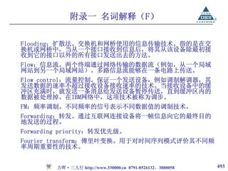 附录一 名词解释（F）

Flooding：扩散法。交换机和网桥使用的信息传输技术。指的是在交
换机或网桥中，当从一个接口接收到信息后，将其从该设备除最初接
收到它的接口以外的所有接口发送出去的方法。
Flow：信息流。两个终端通过网络传输的数据流（例如，从一个局域
网站到另一个局域网站）。多路信息流能够在一条电路上传送。
Flow control：流量控制。保证一个发送设备，例如调制解调器，其
发送数据的速率不超过接收设备接收速率的技术。当接收设备中的缓
冲区充满时，就发送一条消息给发送设备暂停传送，直到缓冲区内的
数据被处理掉。在IBM网络中，这项技术被称为调步。
FM：频率调制。不同频率的信号表示不同数据值的调制技术。
Forwarding：转发。通过互联网连接设备将一帧信息向它的最终目的
地发送的过程。
Forwarding priority：转发优先级。
Fourier transform：傅里叶变换。用于对时间序列模式评价其不同频
率周期重要性的技术。


         方晖·三人行 http://www.330000.cn 0791-8526132、3800058   493
 