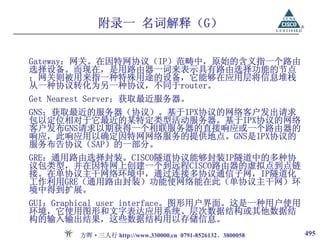 附录一 名词解释（G）

Gateway：网关。在因特网协议（IP）范畴中，原始的含义指一个路由
选择设备。而现在，是用路由器一词来表示具有路由选择功能的节点
；网关则被用来指一种特殊用途的设备，它能够在应用层将信息堆栈
从一种协议转化为另一种协议，不同于router。
Get Nearest Server：获取最近服务器。
GNS：获取最近的服务器（协议）。基于IPX协议的网络客户发出请求
包以定位相对于它最近的某特定类型活动服务器。基于IPX协议的网络
客户发布GNS请求以期获得一个相联服务器的直接响应或一个路由器的
响应，此响应用以确定因特网网络服务的提供地点。GNS是IPX协议的
服务布告协议（SAP）的一部分。
GRE：通用路由选择封装。CISCO隧道协议能够封装IP隧道中的多种协
议包类型，并在因特网上创建一个到远程CISCO路由器的虚拟点到点链
接。在单协议主干网络环境中，通过连接多协议通信子网，IP隧道化
工作利用GRE（通用路由封装）功能使网络能在此（单协议主干网）环
境中得到扩展。
GUI：Graphical user interface。图形用户界面。这是一种用户使用
环境，它使用图形和文字表达应用系统、层次数据结构或其他数据结
构的输入输出结果，这些数据结构用以存储信息。
        方晖·三人行 http://www.330000.cn 0791-8526132、3800058   495
 
