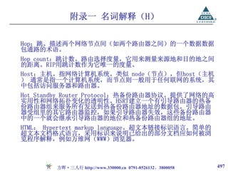 附录一 名词解释（H）

Hop：跳。描述两个网络节点间（如两个路由器之间）的一个数据数据
包通路的术语。
Hop count：跳计数。路由选择度量，它用来测量来源地和目的地之间
的距离。RIP用跳计数作为它唯一的度量。
Host：主机。指网络计算机系统。类似 node（节点），但host（主机
） 通常是指一个计算机系统，而节点则一般用于任何联网的系统，其
中包括访问服务器和路由器。
Hot Standby Router Protocol：热备份路由器协议。提供了网络的高
实用性和网络拓扑变化的透明性。HSRT建立一个有引导路由器的热备
份路由器组来服务所有发送到热备份路由器地址的数据包。引导路由
器受组里的其它路由器监控，如果引导路由器失效，这些备份路由器
中的一个就会继承引导路由器的地位和热备份路由器组的地址。
HTML： Hypertext markup language。超文本链接标识语言。简单的
超文本文档格式语言，采用标识来说明已给出的部分文档应如何被浏
览程序解释，例如万维网（WWW）浏览器。



        方晖·三人行 http://www.330000.cn 0791-8526132、3800058   497
 