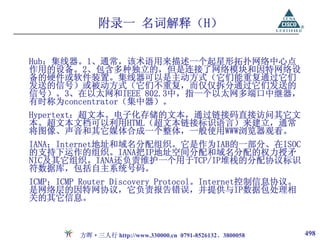 附录一 名词解释（H）

Hub：集线器。1、通常，该术语用来描述一个起星形拓扑网络中心点
作用的设备。2、包含多种独立的，但是连接了网络模块和因特网络设
备的硬件或软件装置。集线器可以是主动方式（它们能重复通过它们
发送的信号）或被动方式（它们不重复，而仅仅拆分通过它们发送的
信号）。3、在以太网和IEEE 802.3中，指一个以太网多端口中继器，
有时称为concentrator（集中器）。
Hypertext：超文本。电子化存储的文本，通过链接码直接访问其它文
本。超文本文档可以利用HTML（超文本链接标识语言）来建立，通常
将图像、声音和其它媒体合成一个整体，一般使用WWW浏览器观看。
IANA：Internet地址和域名分配组织。它是作为IAB的一部分、在ISOC
的支持下运作的组织。IANA把IP地址空间分配和域名分配的权力授矛
NIC及其它组织。IANA还负责维护一个用于TCP/IP堆栈的分配协议标识
符数据库，包括自主系统号码。
ICMP：ICMP Router Discovery Protocol。Internet控制信息协议。
是网络层的因特网协议，它负责报告错误，并提供与IP数据包处理相
关的其它信息。



         方晖·三人行 http://www.330000.cn 0791-8526132、3800058   498
 