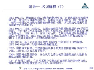 附录一 名词解释（I）

IEEE 802.3i：原始IEEE 802.3规范的物理更改，它要求通过双绞线网
络介质，使用以太网类型的信令。标准设定信令速度为10兆比特每秒
，使用一个通过双绞线电缆传输的基带信令图，该双绞线电缆采用星
形或延伸的星形拓扑。
IEEE 802.4：IEEE LAN协议，它规定物理层和数据链接层的MAC子层的
实现。IEEE 802.4在总线拓扑上使用令牌传送，并建立在令牌总线LAN
体系结构上。IEEE 802.5：IEEE LAN协议，它规定物理层和数据链接
层MAC子层的实现。IEEE 802.5以4或16 Mbps的速率在屏蔽双绞线（
SIP）上使用令牌传送，与IBM令牌环相似。
IEEE 802.6：基于分布队列双总线（DQDP）技术的IEEE MAN规则。
IEEE 802.6支持从1.5到155Mbp的数据速度。
IETF：因特网工程部。工程部包括80多个负责开发因特网标准的工作
小组。IETF在ISOC的支持下运作。
IGMP：因特网组管理协议。IP主机用它将主机的组播组成员人数报告
给临近的组播路由器。
IGP：内部网关协议。在自治系统中交换路由选择信息的因特网协议。
常用的因特网内部网关协议有IGRP、OSPR和RIP。

       方晖·三人行 http://www.330000.cn 0791-8526132、3800058   500
 