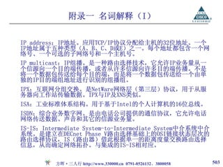 附录一 名词解释（I）

IP address：IP地址。应用TCP/IP协议分配给主机的32位地址。一个
IP地址属于五种类型（A、B、C、D或E）之一。每个地址都包含一个网
络号、一个可选的子网络号和一个主机号。
IP multicast：IP组播。是一种路由选择技术，它允许IP业务量从一
个信源向一个目的端传播，或者从许多信源向许多目的端传播。不是
将一个数据包传送给每个目的端，而是将一个数据包传送给一个由单
独的IP目的端组地址进行识别的组播组。
IPX：互联网分组交换。是NetWare网络层（第三层）协议，用于从服
务器向工作站传输数据。IPX与IP及XNS类似。
ISA：工业标准体系结构。用于基于Intel的个人计算机的16位总线。
ISDN：综合业务数字网。是由电话公司提供的通信协议，它允许电话
网络传送数据、声音和其它的信源业务量。
IS-IS：Intermediate System-to-Intermediate System中介系统中介
系统。是建立在DECnet Phase V路由选择基础上的OSI链接状态层次的
路由选择协议，IS（路由器）借此根据单一的距离度量交换路由选择
信息，从而确定网络拓扑。与集成的IS-IS相对应。

          方晖·三人行 http://www.330000.cn 0791-8526132、3800058   503
 