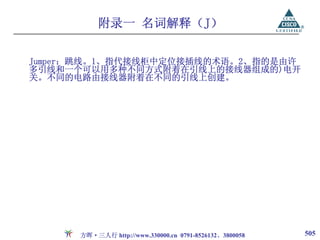 附录一 名词解释（J）

Jumper：跳线。1、指代接线柜中定位接插线的术语。2、指的是由许
多引线和一个可以用多种不同方式附着在引线上的接线器组成的)电开
关。不同的电路由接线器附着在不同的引线上创建。




      方晖·三人行 http://www.330000.cn 0791-8526132、3800058   505
 