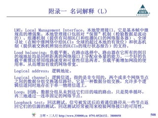 附录一 名词解释（L）

LMI：Local Management Interface。本地管理接口。它是基本帧中继
规范的增强集。本地管理接口包括对“保留”机制（检验数据是流动
的）、组播机制（提供有局部DLCI和组播DLCI的网络服务器）、全球
寻址（在帧中继网络中给DLCIs 全球的超过本地的有效位）和状态机
制（提供被交换机辨别出的DLCIs的现行状态报告）的支持。
Load balancing：负载平衡。在路由选择中，路由器在它所有的到目
的端地址均是同样距离的网络端口上分配业务量的能力。一个好的负
载平衡算法使用线路速度和可靠性信息两者。负载平衡增加网段的使
用率，从而增加有效的网络带宽。
Logical address：逻辑地址。
Logical channel：逻辑信道。指的是非专用的，两个或多个网络节点
之间的数据分组交换通信路径。它是一种数据分组交换，允许多个逻
辑信道同时地存在于单一物理信道上。
Loop：回路。数据分组从未到达它们目的端的路由，只是简单循环，
再三地通过一连串固定的网络节点。
Loopback test：回送测试。信号被发送后沿着通信路径从一些节点返
回它们的信源的测试。回送测试经常被用来检验网络接口的可用性。

        方晖·三人行 http://www.330000.cn 0791-8526132、3800058   508
 