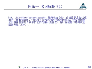 附录一 名词解释（L）

LSA：Link-state advertisement。链路状态公告。由链路状态协议使
用的广播数据分组，它包含有关邻居和路径成本的信息。接收路由器
使用链路状态公告以维护它们的路由选择表。有时也被称作链路状态
数据分组（LSP）。




        方晖·三人行 http://www.330000.cn 0791-8526132、3800058   509
 