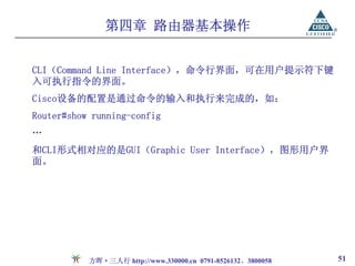 第四章 路由器基本操作


CLI（Command Line Interface），命令行界面，可在用户提示符下键
入可执行指令的界面。
Cisco设备的配置是通过命令的输入和执行来完成的，如：
Router#show running-config
…
和CLI形式相对应的是GUI（Graphic User Interface），图形用户界
面。




           方晖·三人行 http://www.330000.cn 0791-8526132、3800058   51
 