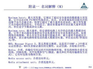附录一 名词解释（M）

Maximum burst：最大突发量。它规定了超过安全速率的数据最大突发
量。它可以在ATM PVC暂时性地存在，而且，在业务量监控功能允许的
边缘下也不会被丢弃，即使它超过了最大速率也是如此。最大突发量
只允许临时性的存在，平均而言，源业务量速率应该在最大速率范围
内。单位是字节数或者信元数。
Maximum rate：最大速率。给定虚拟电路上允许的总的最大数据吞吐
量。它等于来自源业务量的安全业务量和非安全业务量的总和。如果
网络出现拥塞，那么非安全业务量可能被丢弃。最大速率不能超过介
质速率，表示虚电路将要发送的最大数据吞吐量，单位是比特/秒或信
元/秒。
MD5：Message Digest 5。第五类报文摘要。这是用于SNMP v.2中报文
认证的算法。MD5负责验证通信的完整性，认证信源，并检验合时性。
Media：介质。传输信号经过的不同的物理环境。常见的网络介质有双
绞线，同轴电缆，光纤电缆和空气(微波、激光和红外线传输都发生在
此)。它有时也称为物理介质。
Media access unit：介质访问单元。
Media attachment unit：介质连接单元。

         方晖·三人行 http://www.330000.cn 0791-8526132、3800058   511
 