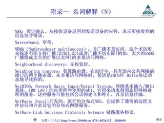 附录一 名词解释（N）

NAK：否定确认。从接收设备返回到发送设备的应答，表示所接收到的
信息包含错误。
Narrowband：窄带。
NBMA（Nonbroadcast multiaccess）：非广播多重访问。这个术语用
来描述不能支持广播(比如X.25)或者广播不切实际(例如，太大的SMDS
广播组或太大的扩展以太网)的多重访问网络。
Neighborhood discovery：寻找邻居。
Neighboring routers：邻近路由器。在OSPF中，具有连向公共网络的
接口的两个路由器。在多重访问网络时，邻居是由OSPF Hello协议动
态地寻找到的。
NetBIOS：Network Basic Input/Output System。网络基本输入/输出
系统。IBM LAN上的应用程序使用的API，它用来请求得到底层网络进
程的服务。这些服务可能包括会话的建立和终止，以及信息传输。
NetWare：Novell开发的、流行的分布式NOS。它提供了透明的远程文
件访问和许多其它的分布式网络服务。
NetWare Link Services Protocol：Netware 链路服务协议。
         方晖·三人行 http://www.330000.cn 0791-8526132、3800058   514
 