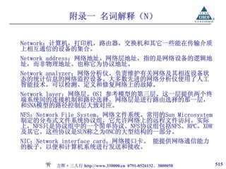 附录一 名词解释（N）

Network：计算机，打印机，路由器，交换机和其它一些能在传输介质
上相互通信的设备的集合。
Network address：网络地址。网络层地址，指的是网络设备的逻辑地
址，而非物理地址。也称它为协议地址。
Network analyzer：网络分析仪。负责维护有关网络及其相连设备状
态的统计信息的网络监控设备。大多数先进的网络分析仪使用了人工
智能技术，可以检测、定义和修复网络上的故障。
Network layer：网络层。OSI 参考模型的第三层。这一层提供两个终
端系统间的连接机制和路径选择。网络层是进行路由选择的那一层，
和SNA模型的路径控制层大致对应。
NFS：Network File System。网络文件系统。常用的Sun Microsystem
制定的分布式文件系统协议组，它允许网络上的远程文件访问。实际
上，NFS只是协议组中的一个简单协议。NFS协议组包括NFS、RPC、XDR
及其它。这些协议是SUN称之为ONC的大型结构的一部分。
NIC：Network interface card。网络接口卡。 能提供网络通信能力
的板子，以便和计算机系统进行发送和接收。

         方晖·三人行 http://www.330000.cn 0791-8526132、3800058   515
 