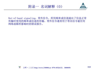 附录一 名词解释（O）


Out-of-band signaling：带外信令。所用频率或信道超出了信息正常
传输时使用的频率或信道的传输。带外信令通常用于带内信令被任何
网络故障所影响时的错误报告。




       方晖·三人行 http://www.330000.cn 0791-8526132、3800058   519
 