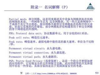 附录一 名词解释（P）

Partial mesh：部分网格。这是用来描述其中设备为网格状拓扑结构
的网络的术语，一些网络节点为 完全网格状，另一些只是和网络中一
个或两个其它节点相连。部分网格不提供完全网格拓扑结构中的冗余
度，但是它实现的代价要低。部分网格拓扑结构通常用于和完全网格
的骨干网相连的外围网。
PDU：Protocol data unit，协议数据单元。用于分组的OSI术语。
Peak cell rate：峰值信元速率。
Peak rate：峰值速率。虚拟电路中能传送的最大速率，单位为千比特
/秒。
Permanent virtual circuit：永久虚电路。
Permanent virtual connection：永久虚连接。
Permanent virtual path：永久虚路径。
PGP：Pretty Good Privacy（高度保密）。这是一个给公开密钥加密
的应用程序，它实现安全的文件和报文交换。此应用程序的开发和使
用中存在一些争论，其部分原因是出于美国国家安全的考虑。

         方晖·三人行 http://www.330000.cn 0791-8526132、3800058   521
 