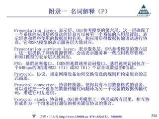 附录一 名词解释（P）

Presentation layer：表示层。OSI参考模型的第六层。这一层确保了
一个系统的应用层所发送的信息可以被另一个系统的应用层读取。表
示层也和程序使用的数据结构有关，和应用层得数据传输语法进行协
商。它和SNA模型的表示服务层大致对应。
Presentation services layer：表示服务层。SNA参考模型的第六层
。这一层提供了网络资源管理，会话表示服务和一些应用程序管理，
和OSI模型的表示层大致对应。
PRI：基群速率接口。ISDN的基群速率访问接口。基群速率访问包含一
个64Kbps的D信道和23（T1）或30（E1）个话音或数据的B信道。
Protocol：协议。规定网络设备如何交换信息的规则和约定集合的正
式描述。
Protocol converter：协议转换器。使得具有不同数据格式的设备，
可以通过把一个设备的数据传输代码翻译为另一个设备的数据传输代
码，来进行相互通信。
Protocol stack：协议栈。OSI参考模型上一些层或所有层里，相互协
作或作为一个组来进行通信的相关通信协议的集合。

        方晖·三人行 http://www.330000.cn 0791-8526132、3800058   524
 