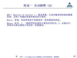 附录一 名词解释（Q）

QOS（ Quality of service ）：服务质量。它是传输系统性能的测量
标准，反映了传输的质量和服务的可靠性。
Query：查询。用来查询某个变量或者一套变量值的消息。
Queue：队列。1、一般指等待处理的元素的有序队列。2、在路由中，
指等待从路由器接口发送的一队数据包。




       方晖·三人行 http://www.330000.cn 0791-8526132、3800058   527
 