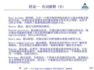 附录一 名词解释（R）

Root bridge：根网桥。它在一个展开树型网络结构中与指定网桥交换
拓扑信息，以便在拓扑需要改变时通知网络中所有其它网桥。这样可
以防止环路，并提供了抵御线路故障功能的方法。
Route：路由。通过互联网络的路径。
Routed protocol：被动路由协议。可通过路由器引导路由的协议。路
由器必须能够把逻辑上的互联网络翻译为路由协议中的规则。如
AppleTalk协议，DECnet和IP协议。
Route map：路由映射。在路由域之间控制路由重新分配的方法。
Route summarization：路由摘要。指的是在OSPF和IS-IS中广播来明
确地址，这会使地区边缘路由器将一条路由摘要广播给其它地区。
Router：路由器。是使用一种或者更多度量因素的网络层设备，它决
定网络通信的最佳路径，依据网络层信息将数据包从一个网络转发到
另一个网络。也称为网关。
Routing：路由选择。寻找到达一个终端主机的路径的过程。选择路由
在大型网络中非常复杂，因为在一个数据包在到达终端之前将经过许
多潜在的中间信宿。

        方晖·三人行 http://www.330000.cn 0791-8526132、3800058   530
 